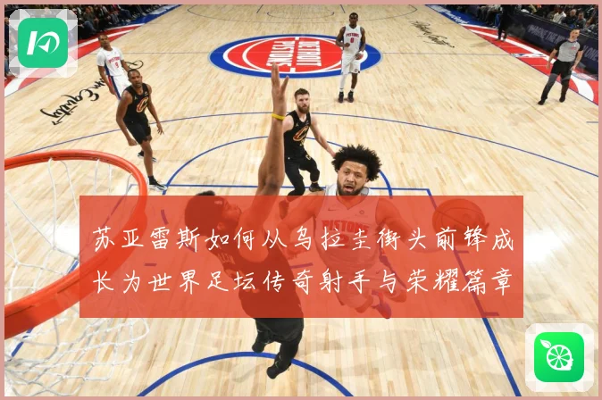 苏亚雷斯如何从乌拉圭街头前锋成长为世界足坛传奇射手与荣耀篇章