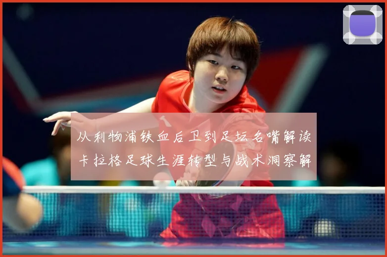 从利物浦铁血后卫到足坛名嘴解读卡拉格足球生涯转型与战术洞察解析