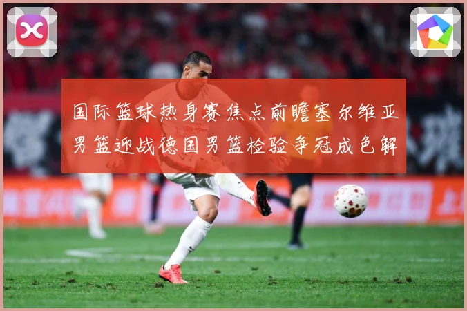 国际篮球热身赛焦点前瞻塞尔维亚男篮迎战德国男篮检验争冠成色解析