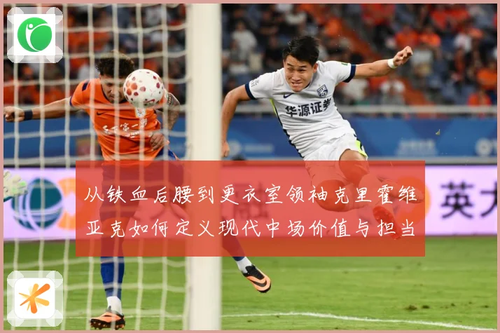 从铁血后腰到更衣室领袖克里霍维亚克如何定义现代中场价值与担当解析