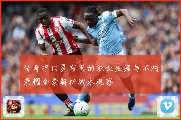 传奇守门员布冯的职业生涯与不朽荣耀全景解析战术观察