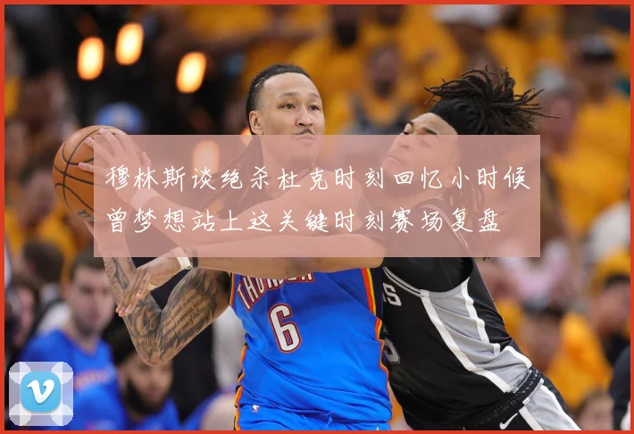 穆林斯谈绝杀杜克时刻回忆小时候曾梦想站上这关键时刻赛场复盘
