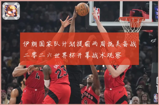 伊朗国家队计划提前两周抵美备战二零二六世界杯开幕战术观察